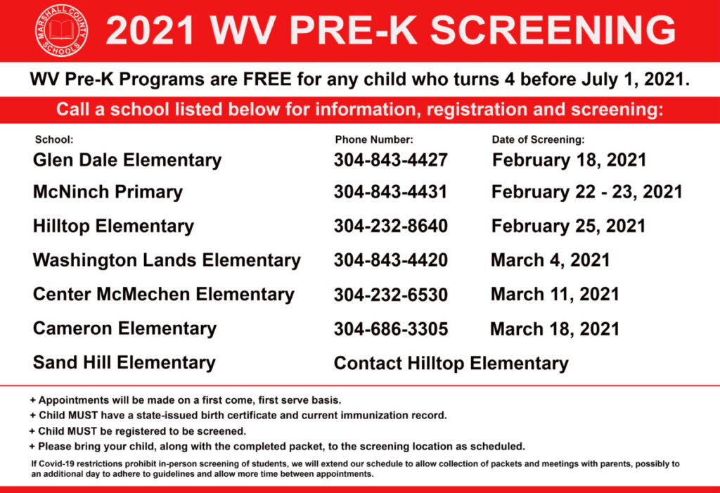 2021-2022 Pre-K Screening Schedule Glen Dale Elementary: (304) 843-4427 DATE OF SCREENING: February 18, 2021 McNinch Primary: (304) 843-4431 DATE OF SCREENING: February 22 & February 23, 2021 Hilltop Elementary: (304) 232-8640 DATE OF SCREENING: February 25, 2021 Washington Lands Elementary: (304) 843-4420 DATE OF SCREENING: March 4, 2021 Center McMechen Elementary: (304) 232-6530 DATE OF SCREENING: March 11, 2021 Cameron Elementary: (304) 686-3305 DATE OF SCREENING: March 18, 2021 Sand Hill Contact Hilltop Elementary
